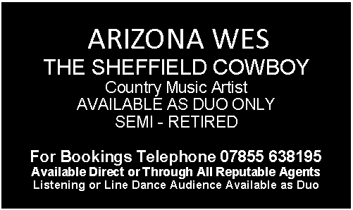 Text Box:  ARIZONA WES THE SHEFFIELD COWBOY Country Music Artist AVAILABLE AS DUO ONLYSEMI - RETIRED
For Bookings Telephone 07855 638195 
Available Direct or Through All Reputable Agents Listening or Line Dance Audience Available as Duo 